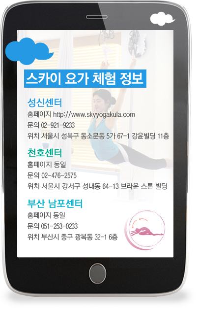 스카이 요가 체험 정보 성신센터 홈페이지 http://www.skyyogakula.com 문의 02-921-9233 위치 서울시 성북구 동소문동 5가 67-1 강윤빌딩 11층 천호센터 홈페이지 동일 문의 02-476-2575 위치 서울시 강서구 성내동 64-13 브라운 스톤 빌딩 부산 남포센터 홈페이지 동일 문의 051-253-0233 위치 부산시 중구 광복동 32-1 6층