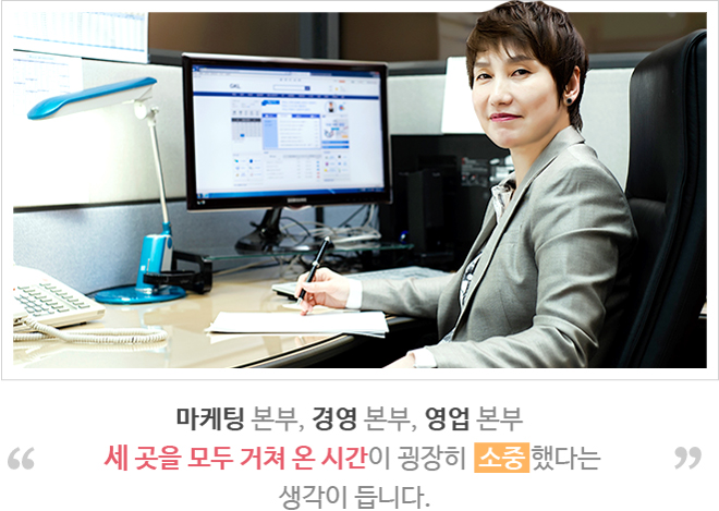 마케팅 본부, 경영 본부, 영업 본부 세 곳을 모두 거쳐 온 시간이 굉장히  소중 하다는 생각이 듭니다.