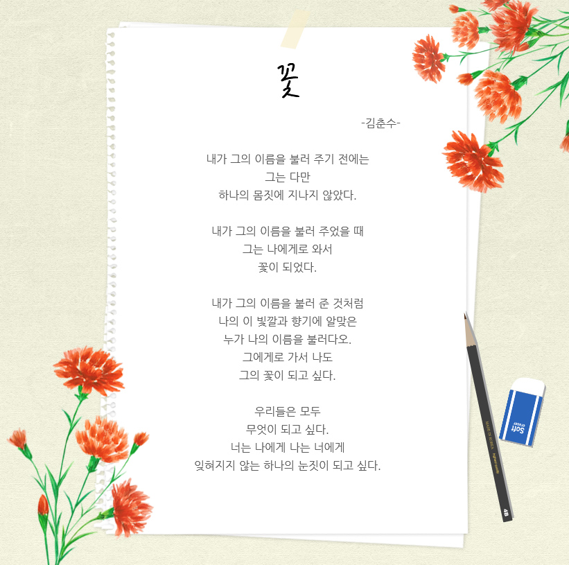 꽃 -김춘수- 내가 그의 이름을 불러 주기 전에는 그는 다만 하나의 몸짓에 지나지 않았다. 내가 그의 이름을 불러 주었을 때 그는 나에게로 와서 꽃이 되었다. 내가 그의 이름을 불러 준 것처럼 나의 이 빛깔과 향기에 알맞은 누가 나의 이름을 불러다오. 그에게로 가서 나도 그의 꽃이 되고 싶다. 우리들은 모두 무엇이 되고 싶다. 너는 나에게 나는 너에게 잊혀지지 않는 하나의 눈짓이 되고 싶다.